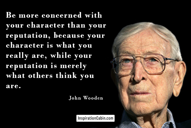 Be more concerned with your character than your reputation, because your character is what you really are, while your reputation is merely what others think you are.