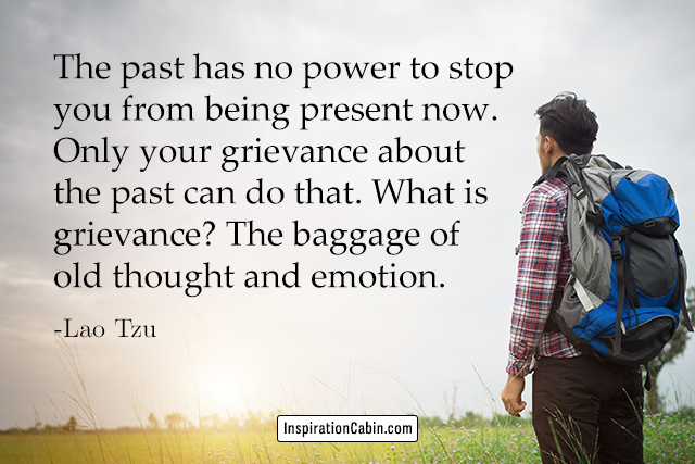 The past has no power to stop you from being present now. Only your grievance about the past can do that. What is grievance? The baggage of old thought and emotion.