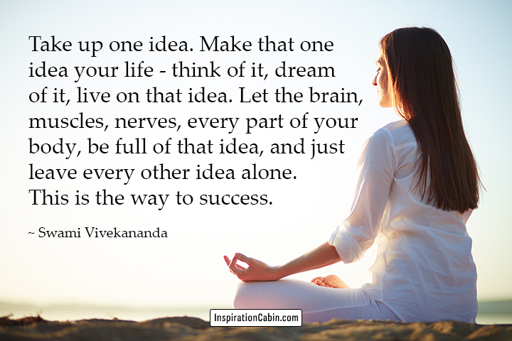 Take up one idea. Make that one idea your life - think of it, dream of it, live on that idea. Let the brain, muscles, nerves, every part of your body, be full of that idea, and just leave every other idea alone. This is the way to success.