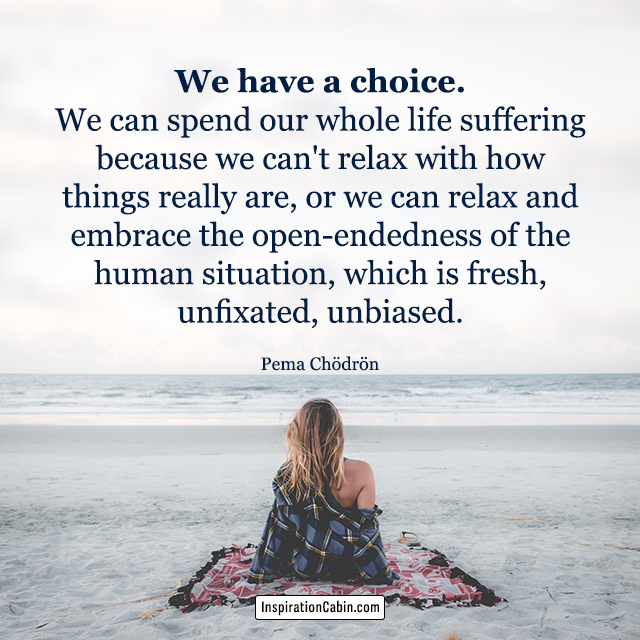 We have a choice. We can spend our whole life suffering because we can't relax with how things really are, or we can relax and embrace the open-endedness of the human situation, which is fresh, unfixated, unbiased.
