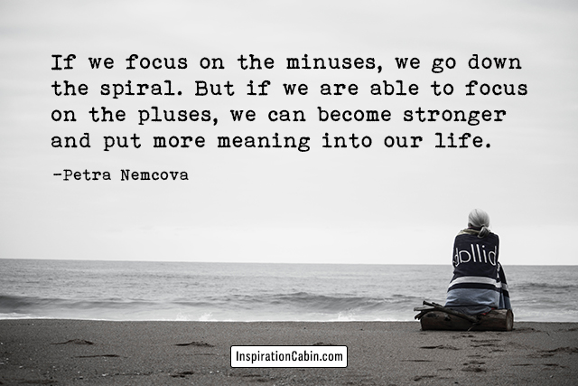 If we focus on the minuses, we go down the spiral. But if we are able to focus on the pluses, we can become stronger and put more meaning into our life.