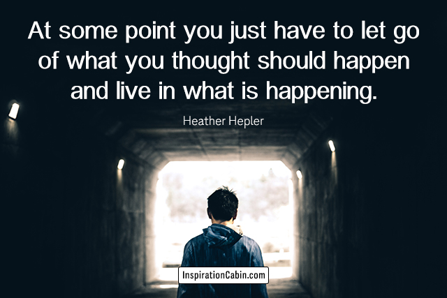 At some point you just have to let go of what you thought should happen and live in what is happening.
