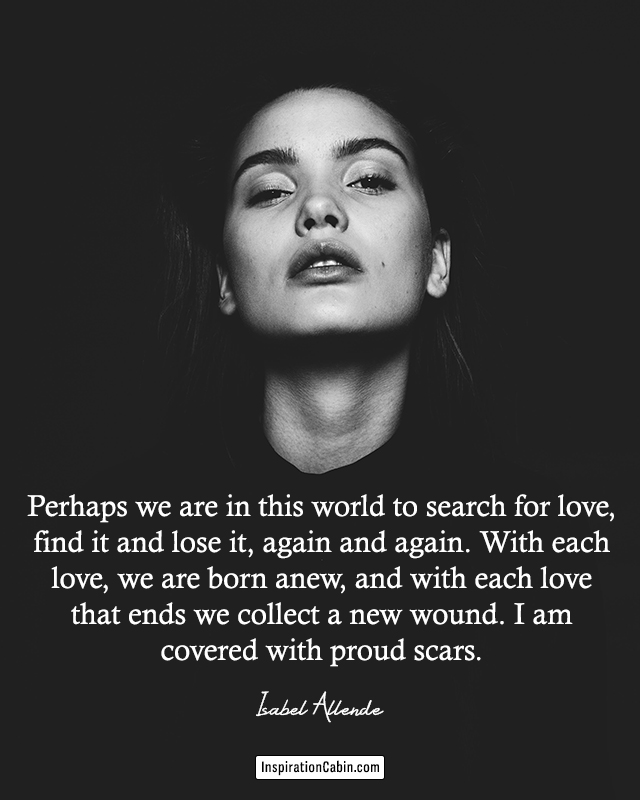 Perhaps we are in this world to search for love, find it and lose it, again and again. With each love, we are born anew, and with each love that ends we collect a new wound. I am covered with proud scars.