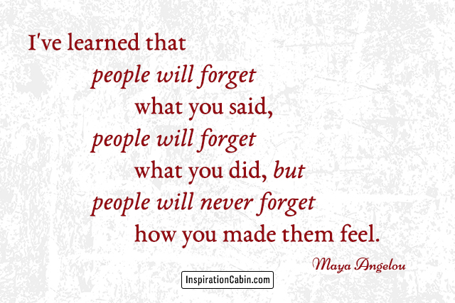 I've learned that people will forget what you said, people will forget what you did, but people will never forget how you made them feel.