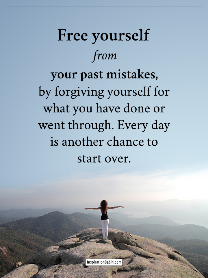 Free yourself from your past mistakes, by forgiving yourself for what you have done or went through. Every day is another chance to start over.