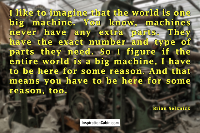 I like to imagine that the world is one big machine. You know, machines never have any extra parts. They have the exact number and type of parts they need. So I figure if the entire world is a big machine, I have to be here for some reason. And that means you have to be here for some reason, too.