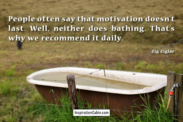 People often say that motivation doesn’t last. Well, neither does bathing. That’s why we recommend it daily.