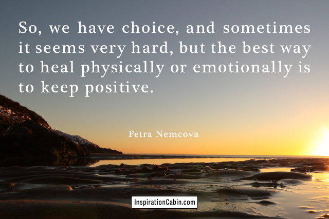 So, we have choice, and sometimes it seems very hard, but the best way to heal physically or emotionally is to keep positive.