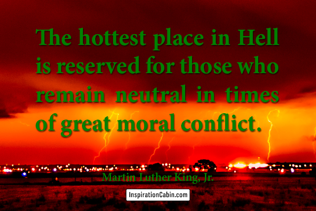 The hottest place in Hell is reserved for those who remain neutral in times of great moral conflict.