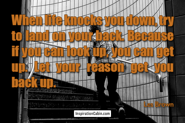 When life knocks you down, try to land on your back. Because if you can look up, you can get up. Let your reason get you back up.