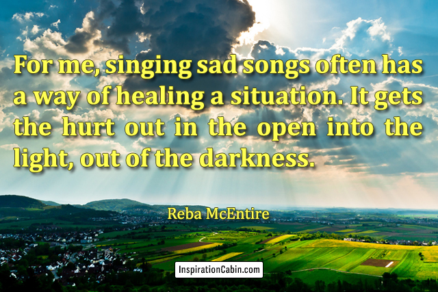 For me, singing sad songs often has a way of healing a situation. It gets the hurt out in the open into the light, out of the darkness.