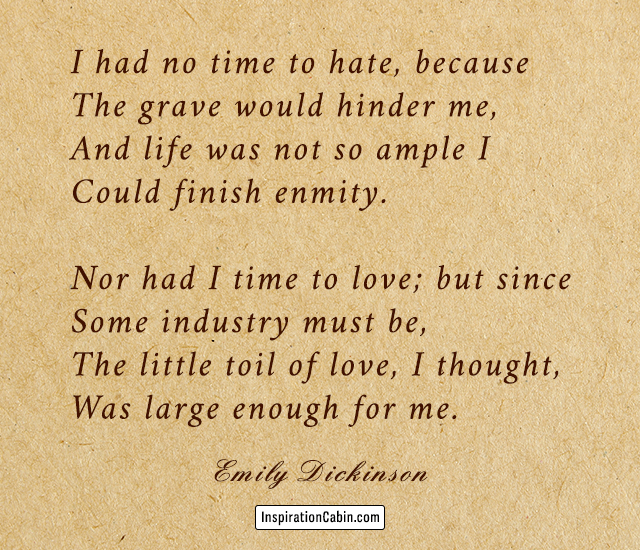 I had no time to hate, because The grave would hinder me, And life was not so ample I Could finish enmity. Nor had I time to love; but since Some industry must be, The little toil of love, I thought, Was large enough for me.