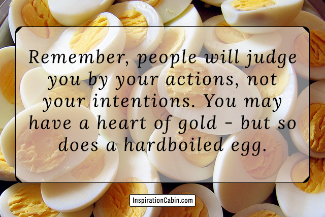 Remember, people will judge you by your actions, not your intentions. You may have a heart of gold - but so does a hardboiled egg.