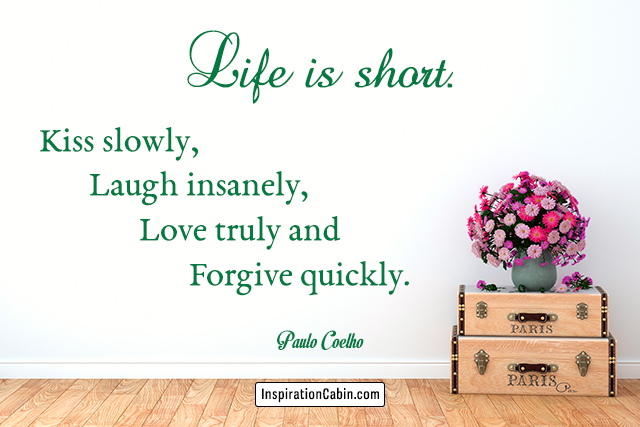 Life is short. Kiss slowly, laugh insanely, love truly and forgive quickly.