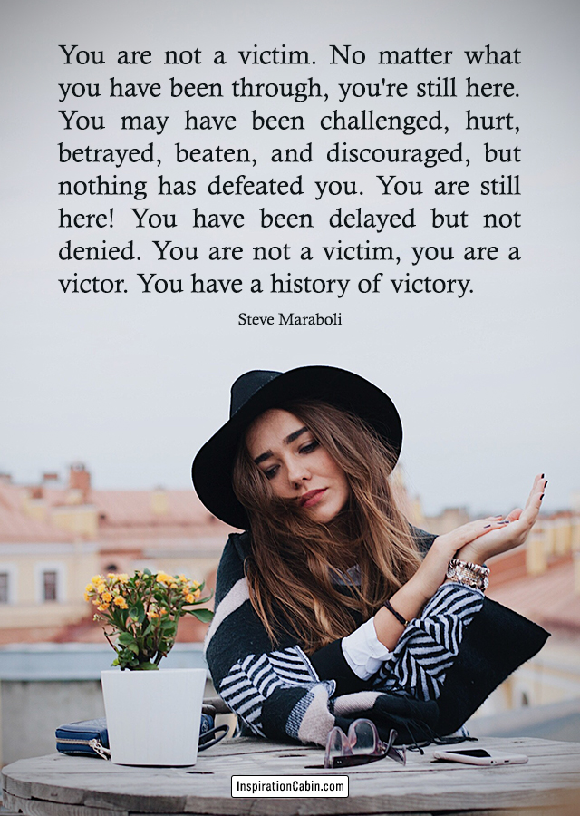 You are not a victim. No matter what you have been through, you're still here. You may have been challenged, hurt, betrayed, beaten, and discouraged, but nothing has defeated you. You are still here! You have been delayed but not denied. You are not a victim, you are a victor. You have a history of victory.