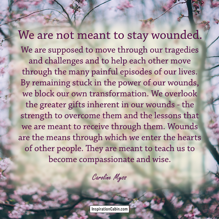 We are not meant to stay wounded. We are supposed to move through our tragedies and challenges and to help each other move through the many painful episodes of our lives.