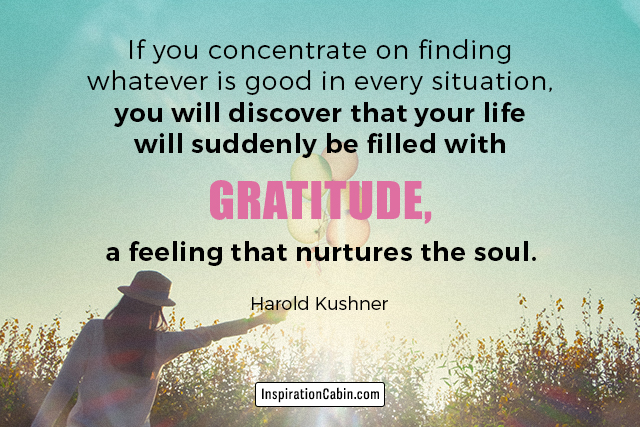 If you concentrate on finding whatever is good in every situation, you will discover that your life will suddenly be filled with gratitude, a feeling that nurtures the soul.