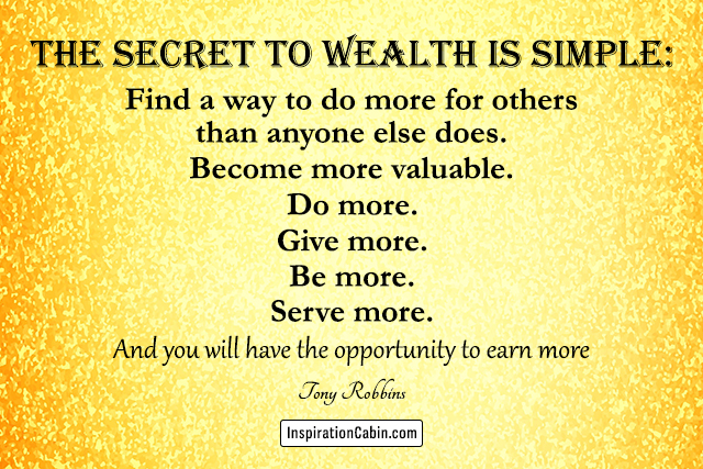 The secret to wealth is simple: Find a way to do more for others than anyone else does. Become more valuable. Do more. Give more. Be more. Serve more. And you will have the opportunity to earn more