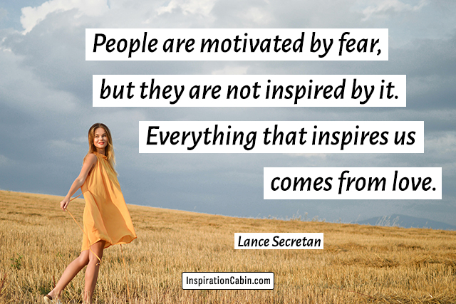 People are motivated by fear, but they are not inspired by it. Everything that inspires us comes from love.