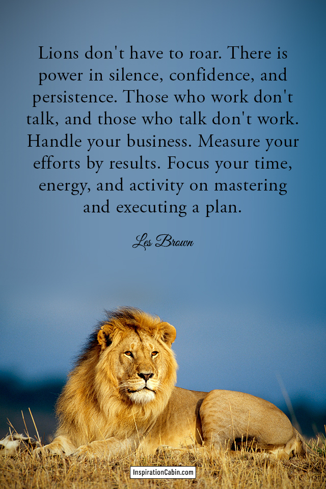 Lions don't have to roar. There is power in silence, confidence, and persistence.