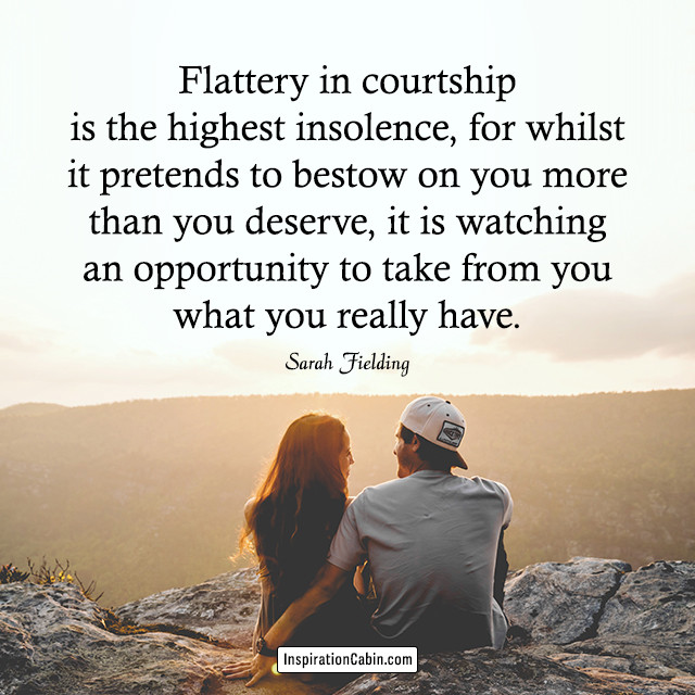 Flattery in courtship is the highest insolence, for whilst it pretends to bestow on you more than you deserve, it is watching an opportunity to take from you what you really have.