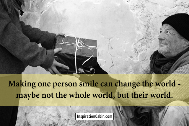 Making one person smile can change the world - maybe not the whole world, but their world.