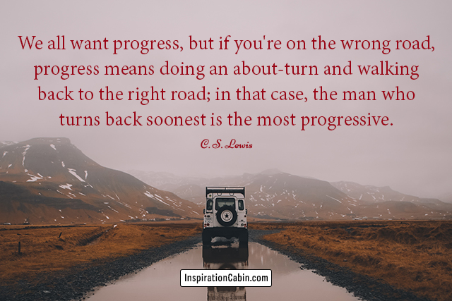 We all want progress, but if you're on the wrong road, progress means doing an about-turn and walking back to the right road