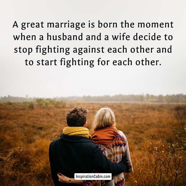 A great marriage is born the moment when a husband and a wife decide to stop fighting against each other and to start fighting for each other.