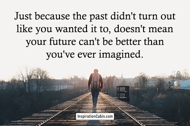 Just because the past didn't turn out like you wanted it to, doesn't mean your future can't be better than you've ever imagined.