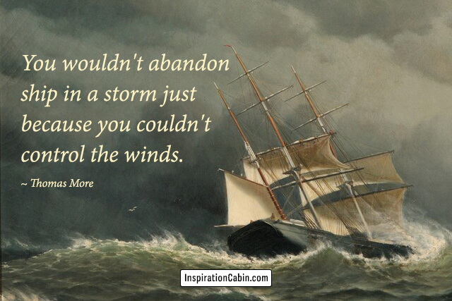 You wouldn't abandon ship in a storm just because you couldn't control the winds.