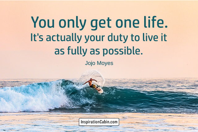 You only get one life. It's actually your duty to live it as fully as possible.