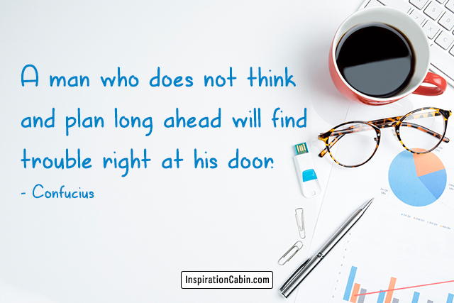 A man who does not think and plan long ahead will find trouble right at his door.