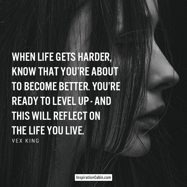 When life gets harder, know that you’re about to become better. You’re ready to level up - and this will reflect on the life you live.